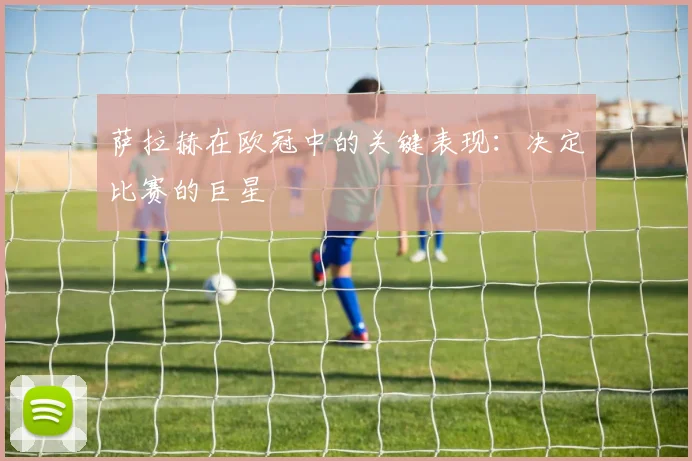 萨拉赫在欧冠中的关键表现：决定比赛的巨星