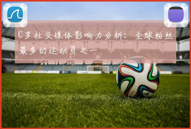 C罗社交媒体影响力分析：全球粉丝最多的运动员之一