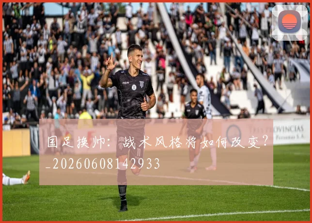 国足换帅:战术风格将如何改变?_20260608142933