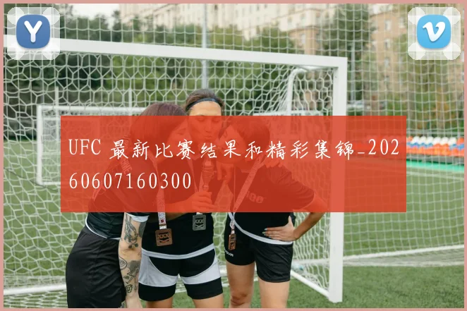 UFC 最新比赛结果和精彩集锦_20260607160300