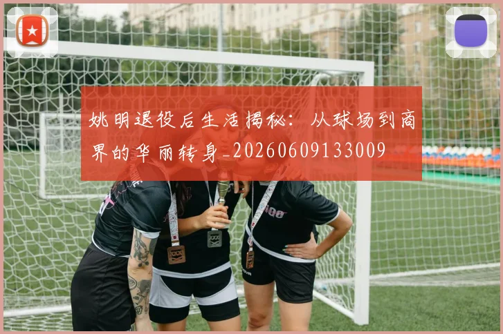 姚明退役后生活揭秘：从球场到商界的华丽转身_20260609133009