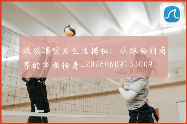 姚明退役后生活揭秘：从球场到商界的华丽转身_20260609133009