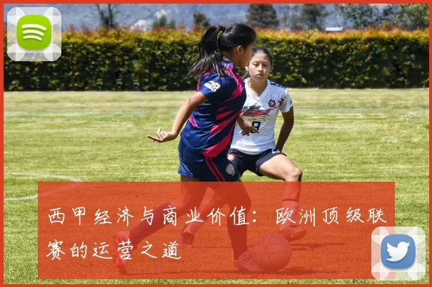 西甲经济与商业价值:欧洲顶级联赛的运营之道